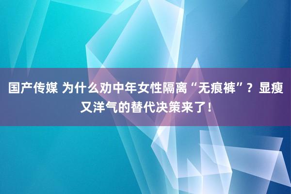 国产传媒 为什么劝中年女性隔离“无痕裤”？显瘦又洋气的替代决策来了！