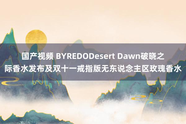 国产视频 BYREDODesert Dawn破晓之际香水发布及双十一戒指版无东说念主区玫瑰香水