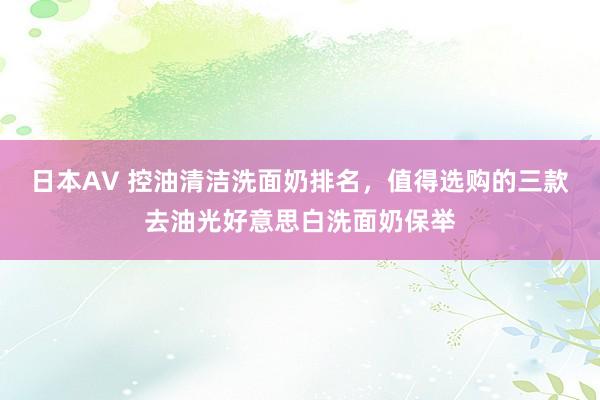 日本AV 控油清洁洗面奶排名，值得选购的三款去油光好意思白洗面奶保举