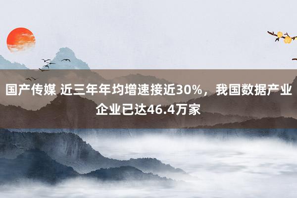 国产传媒 近三年年均增速接近30%，我国数据产业企业已达46.4万家