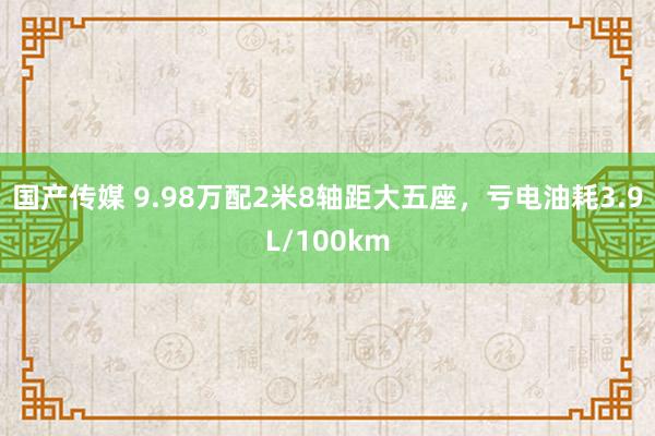 国产传媒 9.98万配2米8轴距大五座，亏电油耗3.9L/100km