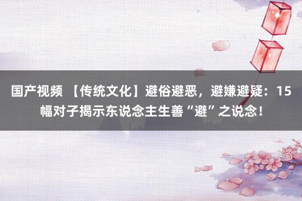 国产视频 【传统文化】避俗避恶，避嫌避疑：15幅对子揭示东说念主生善“避”之说念！