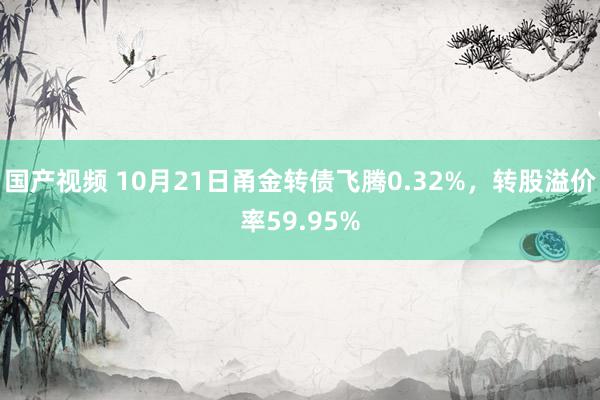 国产视频 10月21日甬金转债飞腾0.32%，转股溢价率59.95%