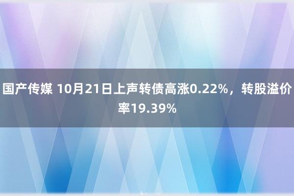 国产传媒 10月21日上声转债高涨0.22%，转股溢价率19.39%