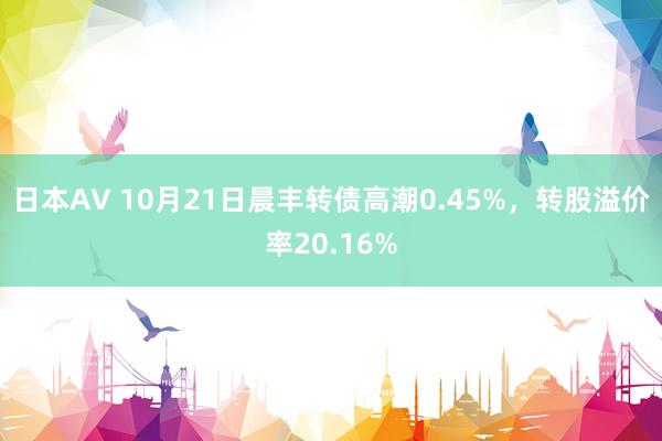 日本AV 10月21日晨丰转债高潮0.45%，转股溢价率20.16%