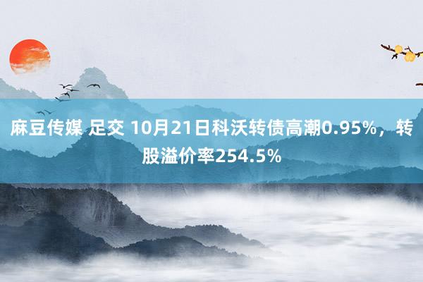 麻豆传媒 足交 10月21日科沃转债高潮0.95%，转股溢价率254.5%