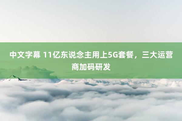 中文字幕 11亿东说念主用上5G套餐，三大运营商加码研发