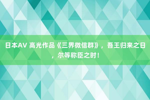 日本AV 高光作品《三界微信群》，吾王归来之日，尔等称臣之时！