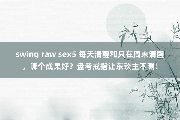 swing raw sex5 每天清醒和只在周末清醒，哪个成果好？盘考戒指让东谈主不测！