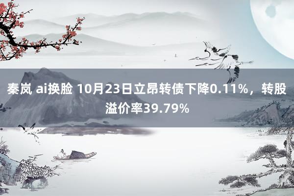 秦岚 ai换脸 10月23日立昂转债下降0.11%，转股溢价率39.79%