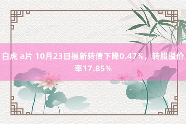 白虎 a片 10月23日福新转债下降0.47%，转股溢价率17.85%