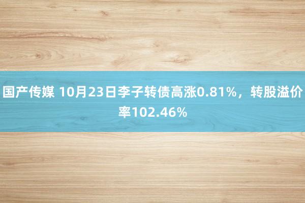 国产传媒 10月23日李子转债高涨0.81%，转股溢价率102.46%