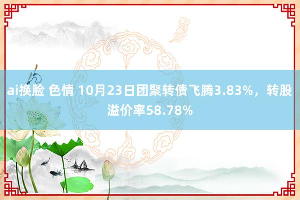 ai换脸 色情 10月23日团聚转债飞腾3.83%，转股溢价率58.78%