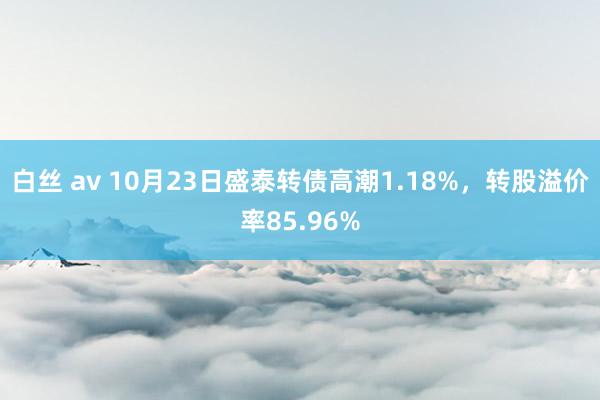 白丝 av 10月23日盛泰转债高潮1.18%，转股溢价率85.96%