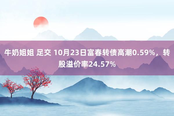 牛奶姐姐 足交 10月23日富春转债高潮0.59%，转股溢价率24.57%