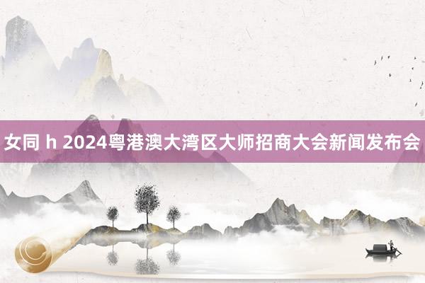 女同 h 2024粤港澳大湾区大师招商大会新闻发布会