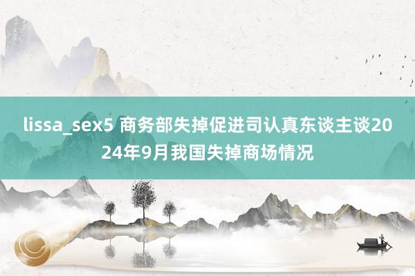 lissa_sex5 商务部失掉促进司认真东谈主谈2024年9月我国失掉商场情况