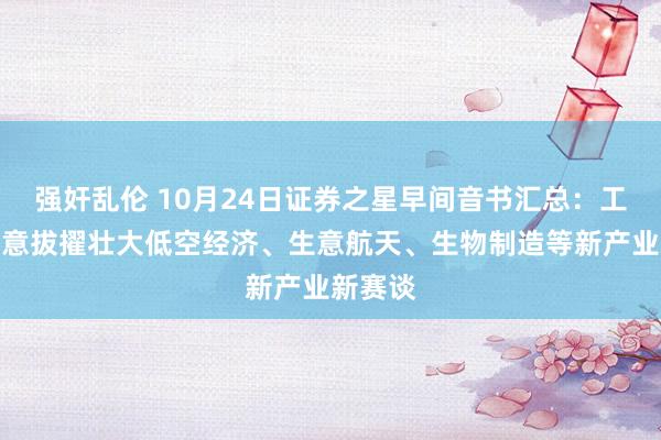 强奸乱伦 10月24日证券之星早间音书汇总：工信部暗意拔擢壮大低空经济、生意航天、生物制造等新产业新赛谈