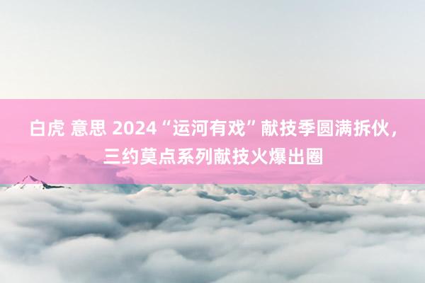 白虎 意思 2024“运河有戏”献技季圆满拆伙，三约莫点系列献技火爆出圈