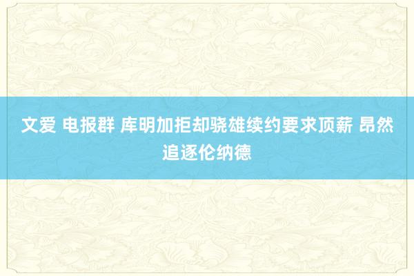 文爱 电报群 库明加拒却骁雄续约要求顶薪 昂然追逐伦纳德