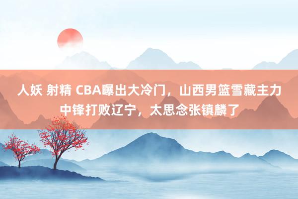 人妖 射精 CBA曝出大冷门，山西男篮雪藏主力中锋打败辽宁，太思念张镇麟了