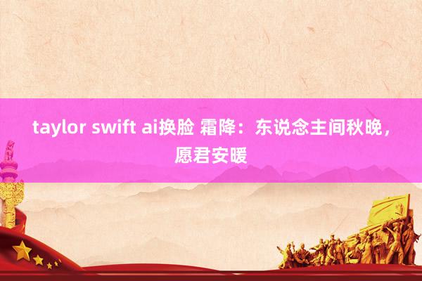 taylor swift ai换脸 霜降：东说念主间秋晚，愿君安暖