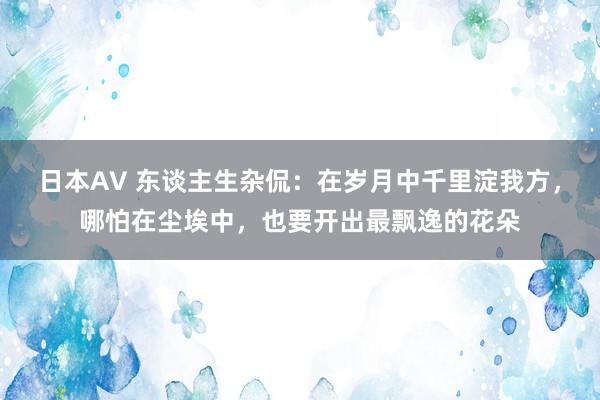 日本AV 东谈主生杂侃：在岁月中千里淀我方，哪怕在尘埃中，也要开出最飘逸的花朵