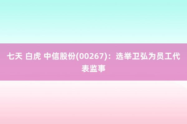 七天 白虎 中信股份(00267)：选举卫弘为员工代表监事