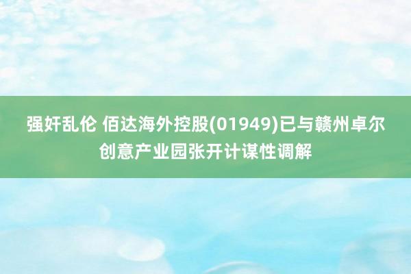 强奸乱伦 佰达海外控股(01949)已与赣州卓尔创意产业园张开计谋性调解