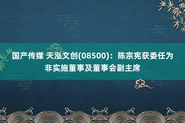 国产传媒 天泓文创(08500)：陈宗宪获委任为非实施董事及董事会副主席