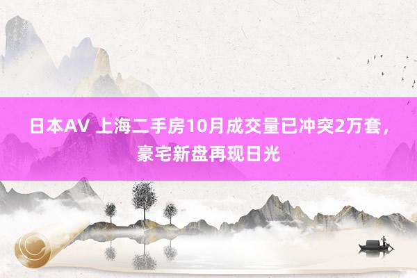 日本AV 上海二手房10月成交量已冲突2万套，豪宅新盘再现日光