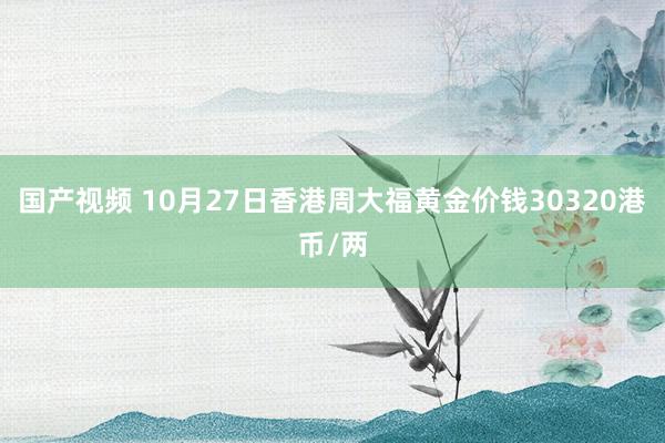 国产视频 10月27日香港周大福黄金价钱30320港币/两