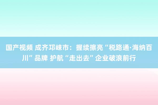 国产视频 成齐邛崃市：握续擦亮“税路通·海纳百川”品牌 护航“走出去”企业破浪前行