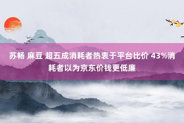 苏畅 麻豆 超五成消耗者热衷于平台比价 43%消耗者以为京东价钱更低廉