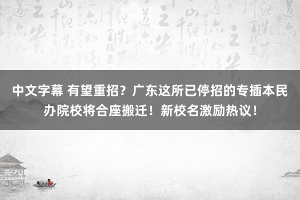 中文字幕 有望重招？广东这所已停招的专插本民办院校将合座搬迁！新校名激励热议！