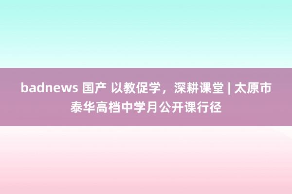 badnews 国产 以教促学，深耕课堂 | 太原市泰华高档中学月公开课行径