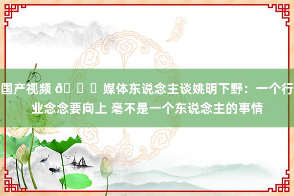 国产视频 🙁媒体东说念主谈姚明下野：一个行业念念要向上 毫不是一个东说念主的事情