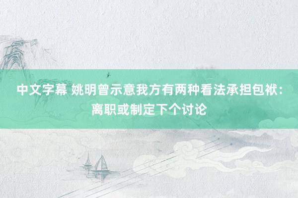 中文字幕 姚明曾示意我方有两种看法承担包袱：离职或制定下个讨论