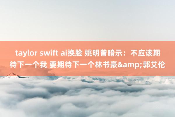 taylor swift ai换脸 姚明曾暗示：不应该期待下一个我 要期待下一个林书豪&郭艾伦