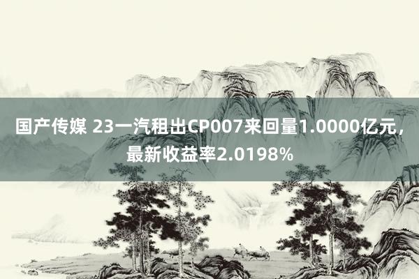 国产传媒 23一汽租出CP007来回量1.0000亿元，最新收益率2.0198%