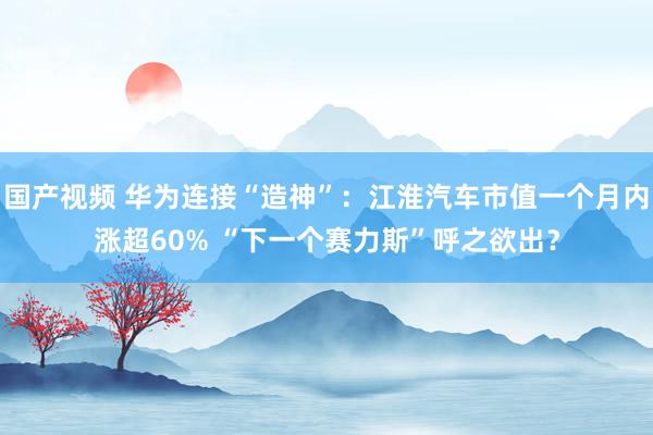 国产视频 华为连接“造神”：江淮汽车市值一个月内涨超60% “下一个赛力斯”呼之欲出？