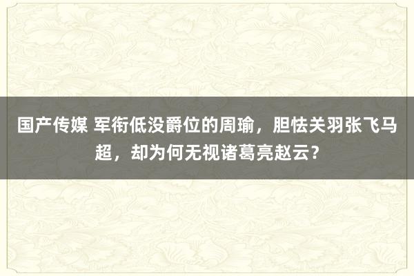 国产传媒 军衔低没爵位的周瑜，胆怯关羽张飞马超，却为何无视诸葛亮赵云？