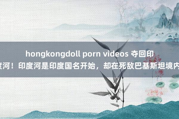 hongkongdoll porn videos 夺回印度河！印度河是印度国名开始，却在死敌巴基斯坦境内？