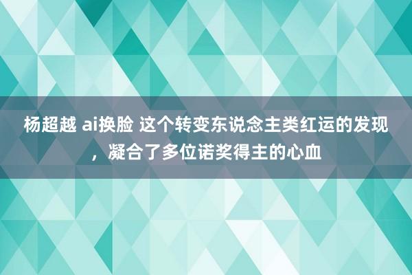 杨超越 ai换脸 这个转变东说念主类红运的发现，凝合了多位诺奖得主的心血