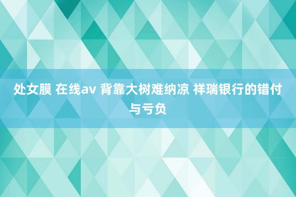 处女膜 在线av 背靠大树难纳凉 祥瑞银行的错付与亏负