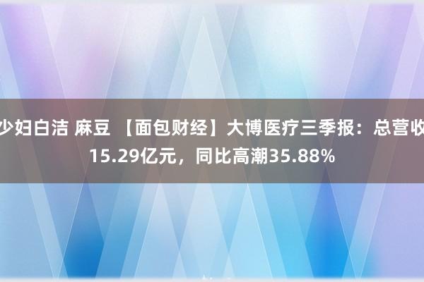 少妇白洁 麻豆 【面包财经】大博医疗三季报：总营收15.29亿元，同比高潮35.88%