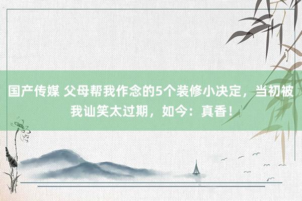 国产传媒 父母帮我作念的5个装修小决定，当初被我讪笑太过期，如今：真香！