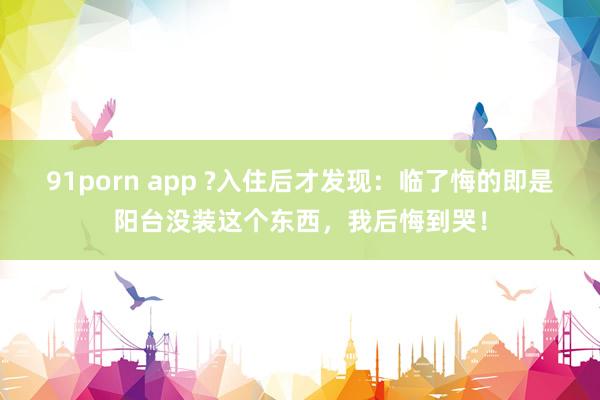 91porn app ?入住后才发现：临了悔的即是阳台没装这个东西，我后悔到哭！