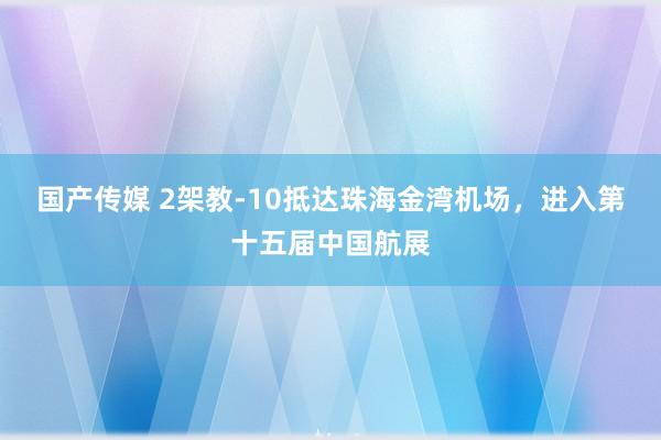 国产传媒 2架教-10抵达珠海金湾机场，进入第十五届中国航展