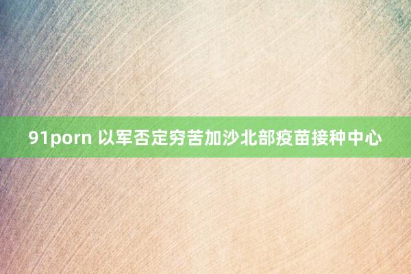 91porn 以军否定穷苦加沙北部疫苗接种中心